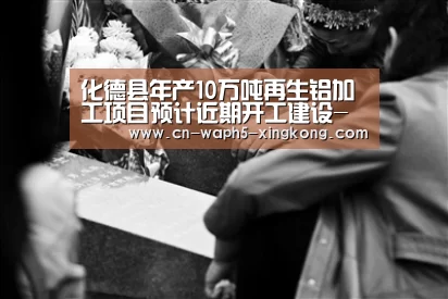 化德县年产10万吨再生铝加工项目预计近期开工建设-星空娱乐app(图4) 星空娱乐官网
