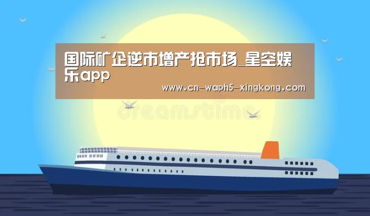国际矿企逆市增产抢市场_星空娱乐app(图1) 星空娱乐官网